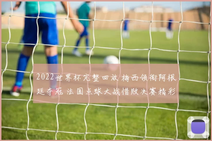 2022世界杯完整回放 梅西领衔阿根廷夺冠 法国点球大战惜败决赛精彩全览
