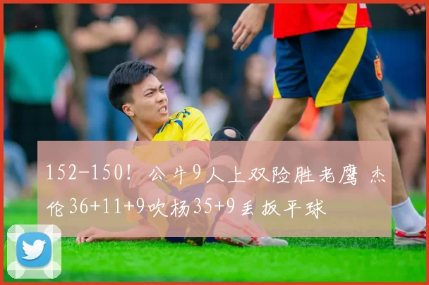 152-150!公牛9人上双险胜老鹰 杰伦36+11+9吹杨35+9丢扳平球