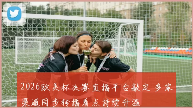 2026欧美杯决赛直播平台敲定 多家渠道同步转播看点持续升温