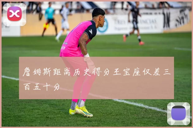 詹姆斯距离历史得分王宝座仅差三百五十分