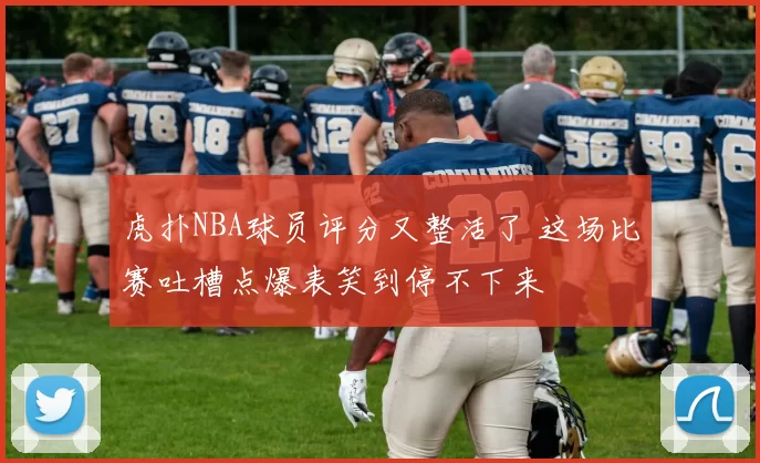 虎扑NBA球员评分又整活了 这场比赛吐槽点爆表笑到停不下来