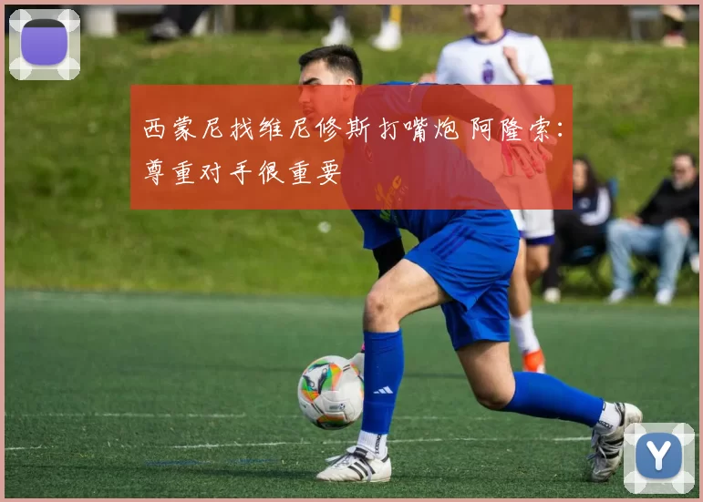 西蒙尼找维尼修斯打嘴炮 阿隆索：尊重对手很重要