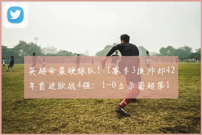 英超命最硬球队！1赛季3换帅却42年首进欧战4强：1-0击杀葡超第1