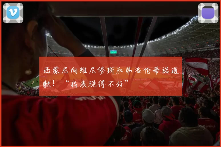 西蒙尼向维尼修斯和弗洛伦蒂诺道歉！“我表现得不好”
