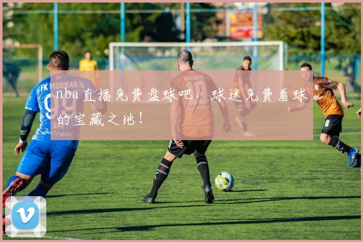 nba直播免费盘球吧，球迷免费看球的宝藏之地！