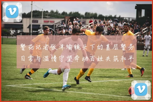 警花记者张津瑜镜头下的基层警务日常与温情守望牵动百姓共筑和平