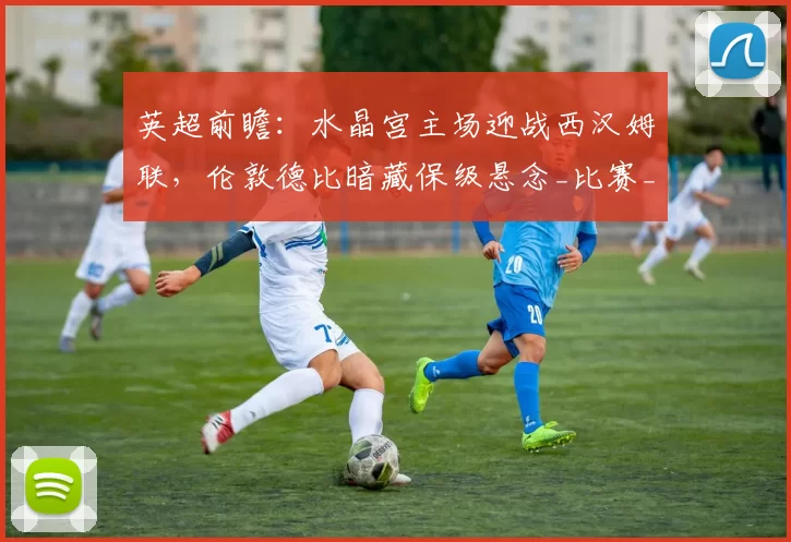 英超前瞻：水晶宫主场迎战西汉姆联，伦敦德比暗藏保级悬念_比赛_进攻_联赛