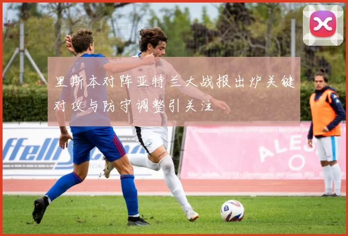 里斯本对阵亚特兰大战报出炉关键对攻与防守调整引关注