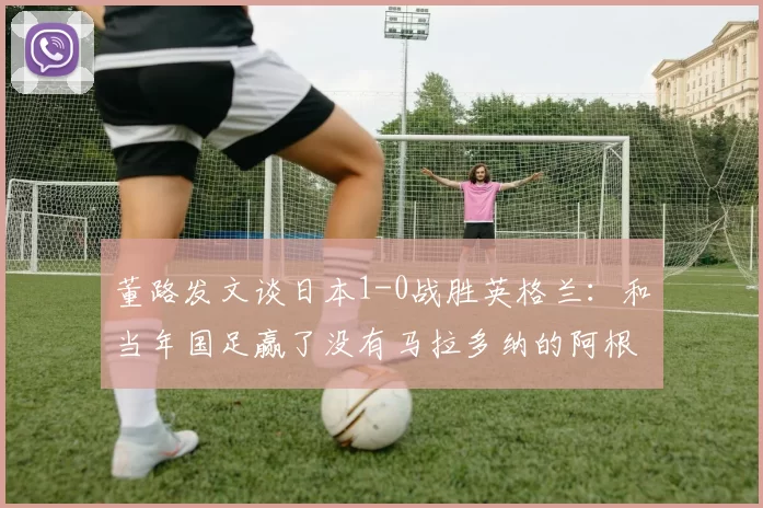 董路发文谈日本1-0战胜英格兰：和当年国足赢了没有马拉多纳的阿根廷有啥区别