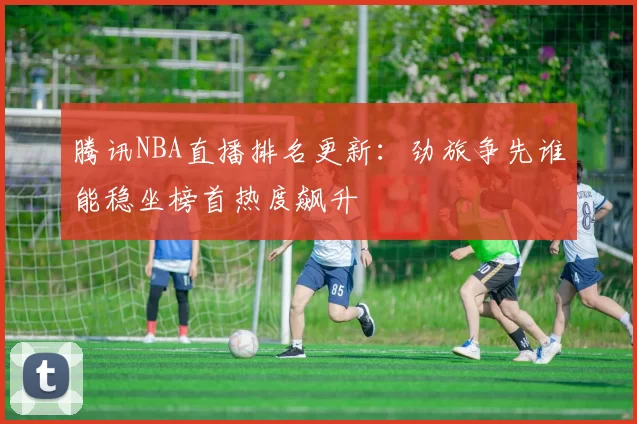 腾讯NBA直播排名更新：劲旅争先谁能稳坐榜首热度飙升