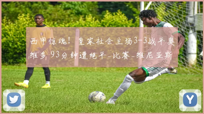 西甲惊魂！皇家社会主场3-3战平奥维多 93分钟遭绝平_比赛_维尼亚斯_双方