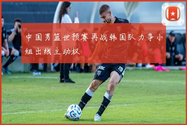 中国男篮世预赛再战韩国队力争小组出线主动权