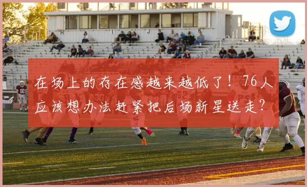 在场上的存在感越来越低了！76人应该想办法赶紧把后场新星送走？