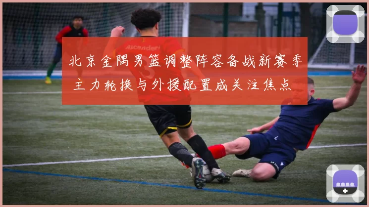 北京金隅男篮调整阵容备战新赛季 主力轮换与外援配置成关注焦点