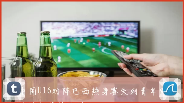 中国U16对阵巴西热身赛失利青年军攻防细节待改进