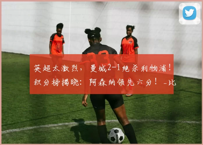 英超太激烈，曼城2-1绝杀利物浦！积分榜揭晓：阿森纳领先六分！_比赛_欧冠_曼联