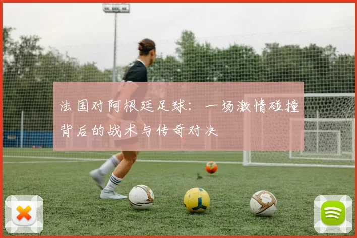 法国对阿根廷足球:一场激情碰撞背后的战术与传奇对决