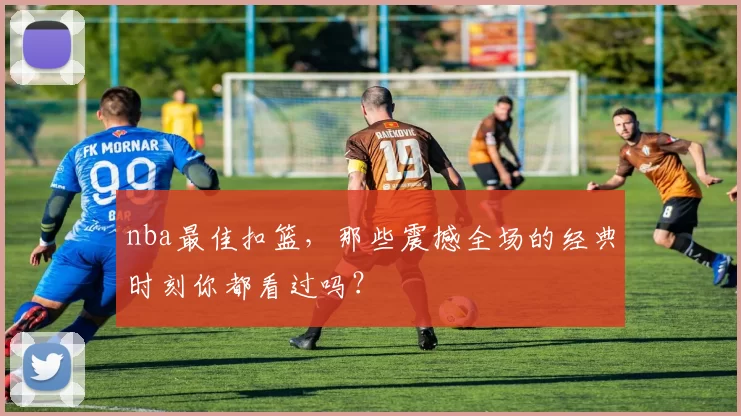 nba最佳扣篮，那些震撼全场的经典时刻你都看过吗？