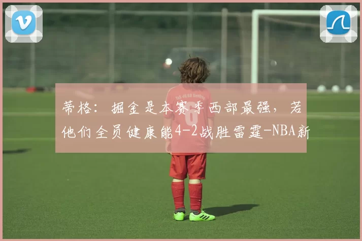 蒂格：掘金是本赛季西部最强，若他们全员健康能4-2战胜雷霆-NBA新闻