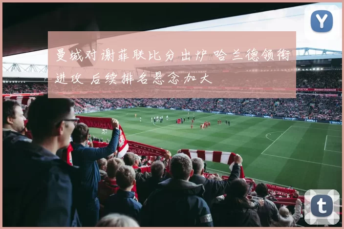 曼城对谢菲联比分出炉 哈兰德领衔进攻 后续排名悬念加大