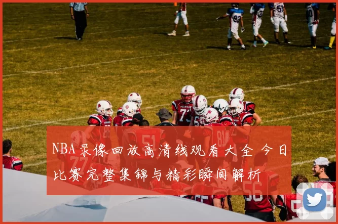 NBA录像回放高清线观看大全 今日比赛完整集锦与精彩瞬间解析