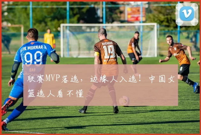 联赛MVP落选，边缘人入选！中国女篮选人看不懂