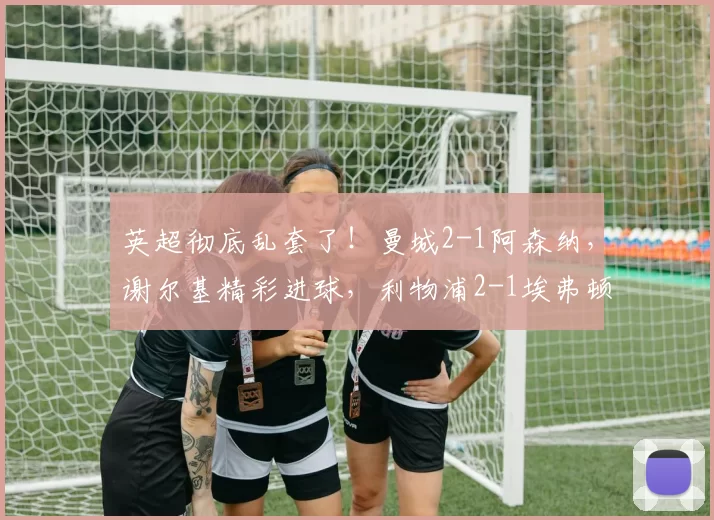 英超彻底乱套了！曼城2-1阿森纳，谢尔基精彩进球，利物浦2-1埃弗顿_比赛_欧冠_马德里竞技