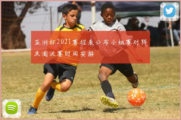 亚洲杯2021赛程表公布小组赛对阵及淘汰赛时间安排