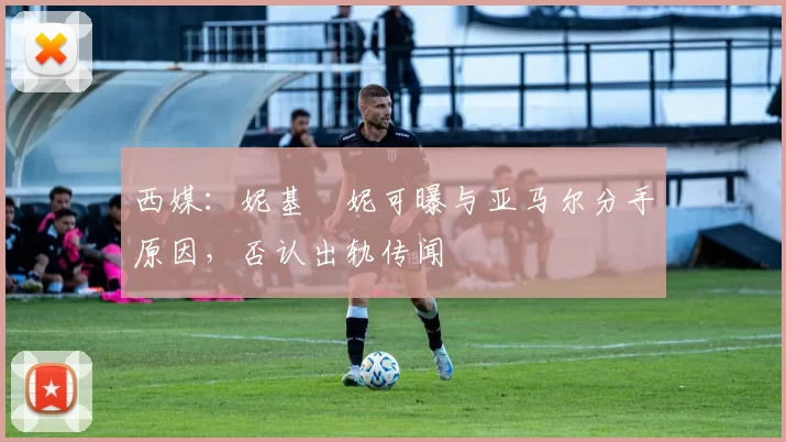 西媒：妮基・妮可曝与亚马尔分手原因，否认出轨传闻