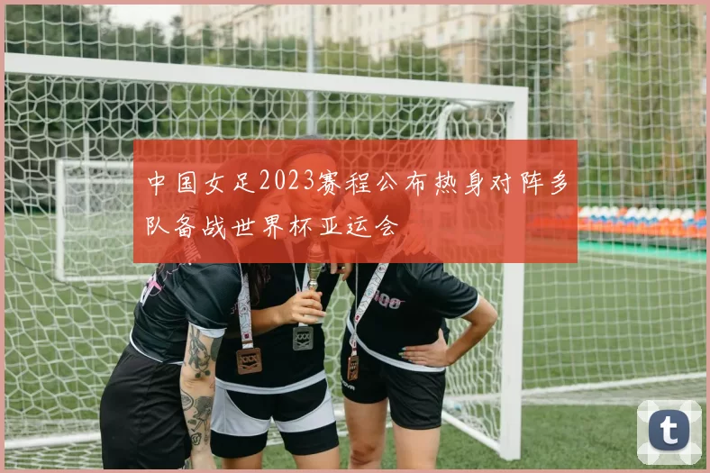 中国女足2023赛程公布热身对阵多队备战世界杯亚运会
