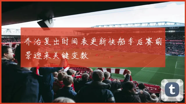 乔治复出时间表更新快船季后赛前景迎来关键变数