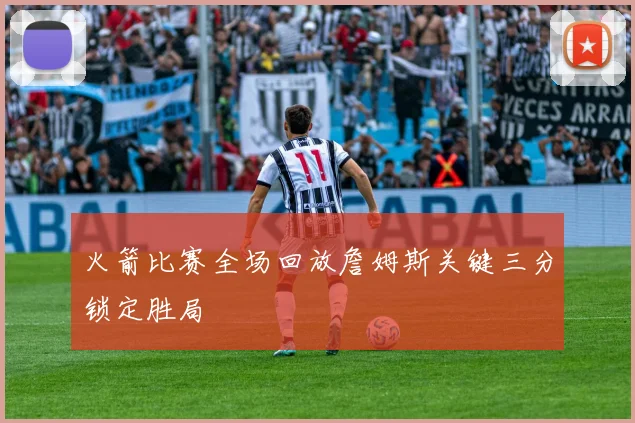 火箭比赛全场回放詹姆斯关键三分锁定胜局