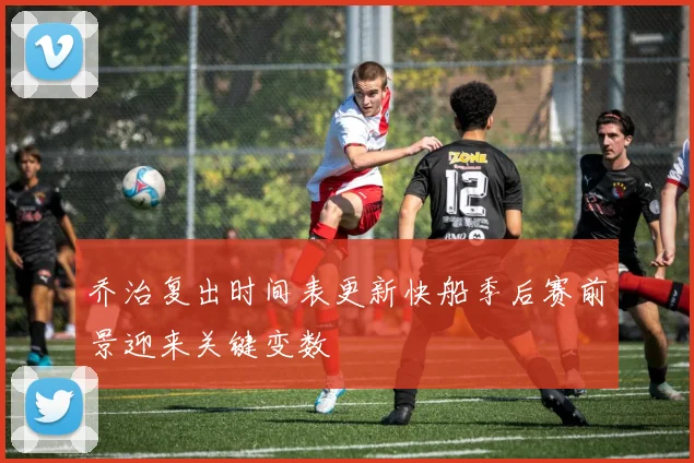 乔治复出时间表更新快船季后赛前景迎来关键变数