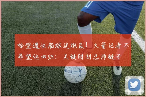 哈登遭快船球迷炮轰！火箭记者不希望他回归：关键时刻总掉链子