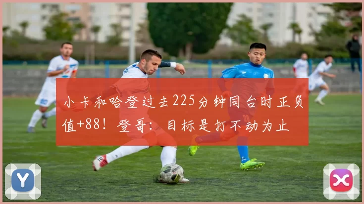 小卡和哈登过去225分钟同台时正负值+88！登哥：目标是打不动为止