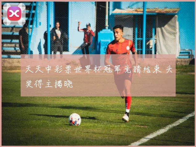 天天中彩票世界杯冠军竞猜结束 头奖得主揭晓
